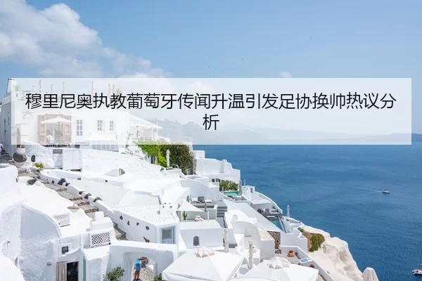 穆里尼奥执教葡萄牙传闻升温引发足协换帅热议分析