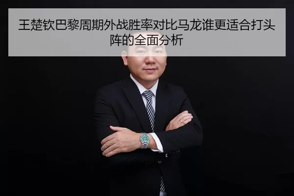 王楚钦巴黎周期外战胜率对比马龙谁更适合打头阵的全面分析