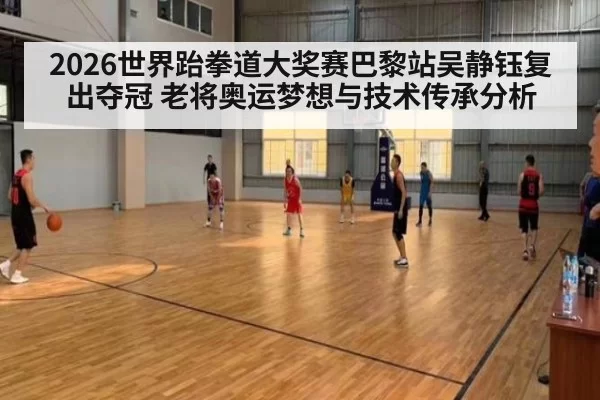 2026世界跆拳道大奖赛巴黎站吴静钰复出夺冠 老将奥运梦想与技术传承分析