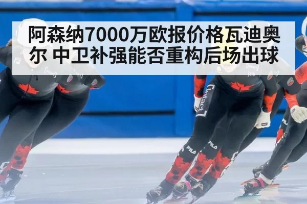 阿森纳7000万欧报价格瓦迪奥尔 中卫补强能否重构后场出球