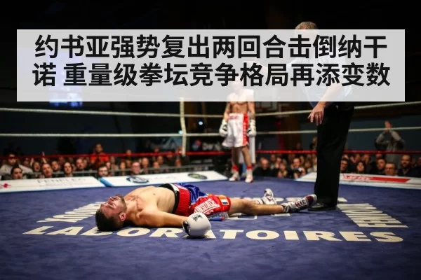约书亚强势复出两回合击倒纳干诺 重量级拳坛竞争格局再添变数